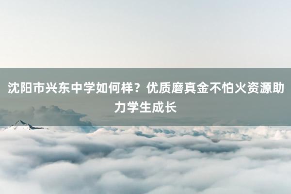 沈阳市兴东中学如何样？优质磨真金不怕火资源助力学生成长
