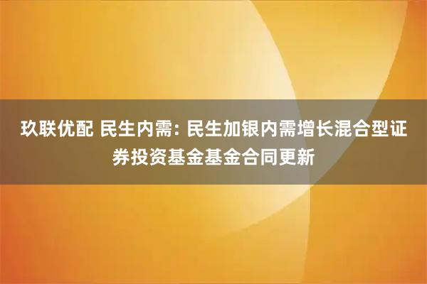 玖联优配 民生内需: 民生加银内需增长混合型证券投资基金基金合同更新