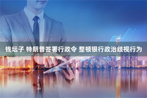 钱坛子 特朗普签署行政令 整顿银行政治歧视行为