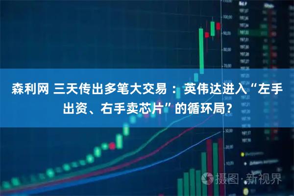 森利网 三天传出多笔大交易 ：英伟达进入“左手出资、右手卖芯片”的循环局？
